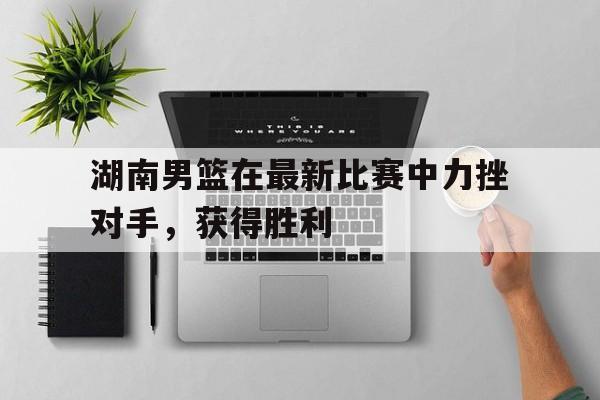 华体会网址-湖南男篮在最新比赛中力挫对手，获得胜利
